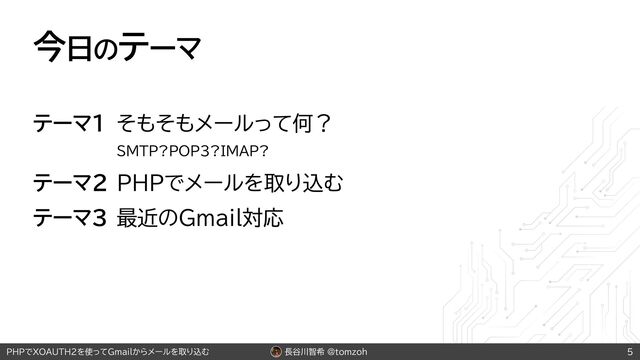 長谷川智希 @tomzoh
PHPでXOAUTH2を使ってGmailからメールを取り込む
今日のテーマ
テーマ1 そもそもメールって何？
SMTP?POP3?IMAP?
テーマ2 PHPでメールを取り込む
テーマ3 最近のGmail対応
5
