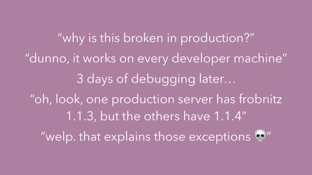 “why is this broken in production?”
“dunno, it works on every developer machine”
3 days of debugging later…
“oh, look, one production server has frobnitz
1.1.3, but the others have 1.1.4”
“welp. that explains those exceptions ”

