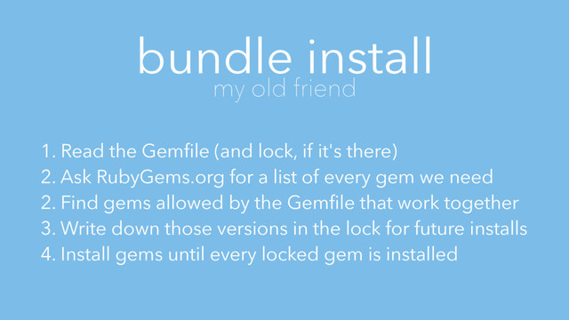 bundle install
my old friend
1. Read the Gemﬁle (and lock, if it's there)
2. Ask RubyGems.org for a list of every gem we need
2. Find gems allowed by the Gemﬁle that work together
3. Write down those versions in the lock for future installs
4. Install gems until every locked gem is installed
