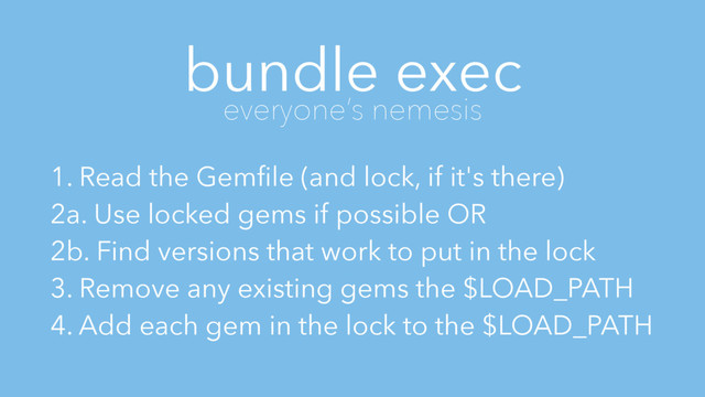 bundle exec
everyone’s nemesis
1. Read the Gemﬁle (and lock, if it's there)
2a. Use locked gems if possible OR
2b. Find versions that work to put in the lock
3. Remove any existing gems the $LOAD_PATH
4. Add each gem in the lock to the $LOAD_PATH
