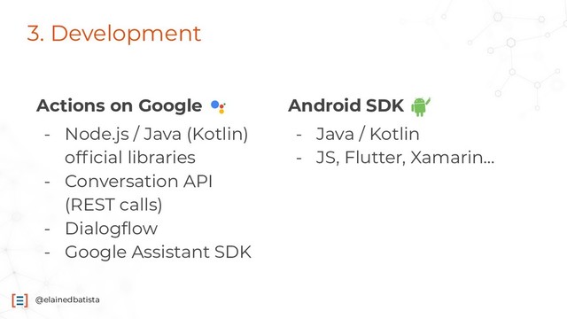 @elainedbatista
3. Development
Actions on Google
- Node.js / Java (Kotlin)
ofﬁcial libraries
- Conversation API
(REST calls)
- Dialogﬂow
- Google Assistant SDK
Android SDK
- Java / Kotlin
- JS, Flutter, Xamarin...
