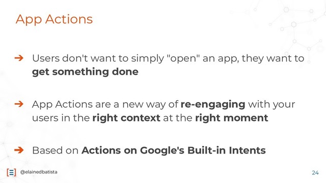 @elainedbatista
App Actions
➔ Users don't want to simply "open" an app, they want to
get something done
➔ App Actions are a new way of re-engaging with your
users in the right context at the right moment
➔ Based on Actions on Google's Built-in Intents
24
