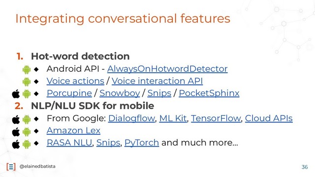 @elainedbatista
Integrating conversational features
1. Hot-word detection
◆ Android API - AlwaysOnHotwordDetector
◆ Voice actions / Voice interaction API
◆ Porcupine / Snowboy / Snips / PocketSphinx
2. NLP/NLU SDK for mobile
◆ From Google: Dialogﬂow, ML Kit, TensorFlow, Cloud APIs
◆ Amazon Lex
◆ RASA NLU, Snips, PyTorch and much more...
36
