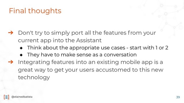 @elainedbatista
Final thoughts
➔ Don't try to simply port all the features from your
current app into the Assistant
◆ Think about the appropriate use cases - start with 1 or 2
◆ They have to make sense as a conversation
➔ Integrating features into an existing mobile app is a
great way to get your users accustomed to this new
technology
39
