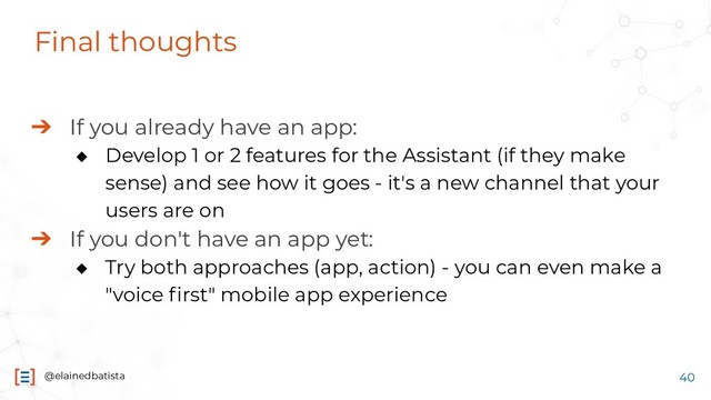 @elainedbatista
Final thoughts
➔ If you already have an app:
◆ Develop 1 or 2 features for the Assistant (if they make
sense) and see how it goes - it's a new channel that your
users are on
➔ If you don't have an app yet:
◆ Try both approaches (app, action) - you can even make a
"voice ﬁrst" mobile app experience
40
