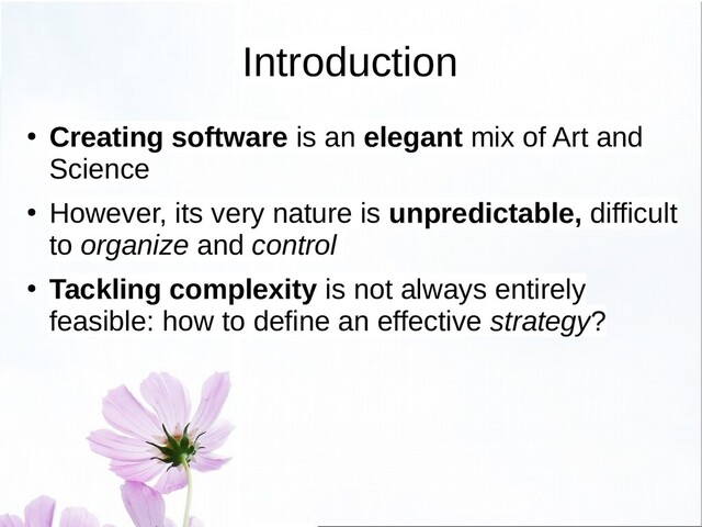 Introduction
● Creating software is an elegant mix of Art and
Science
●
However, its very nature is unpredictable, difficult
to organize and control
● Tackling complexity is not always entirely
feasible: how to define an effective strategy?
