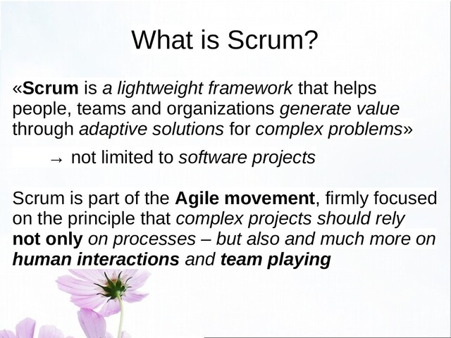 What is Scrum?
«Scrum is a lightweight framework that helps
people, teams and organizations generate value
through adaptive solutions for complex problems»
→ not limited to software projects
Scrum is part of the Agile movement, firmly focused
on the principle that complex projects should rely
not only on processes – but also and much more on
human interactions and team playing
