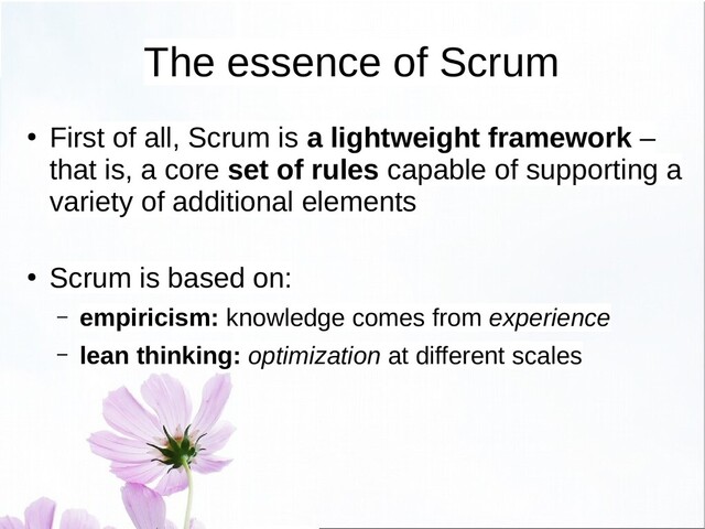 The essence of Scrum
●
First of all, Scrum is a lightweight framework –
that is, a core set of rules capable of supporting a
variety of additional elements
●
Scrum is based on:
– empiricism: knowledge comes from experience
– lean thinking: optimization at different scales
