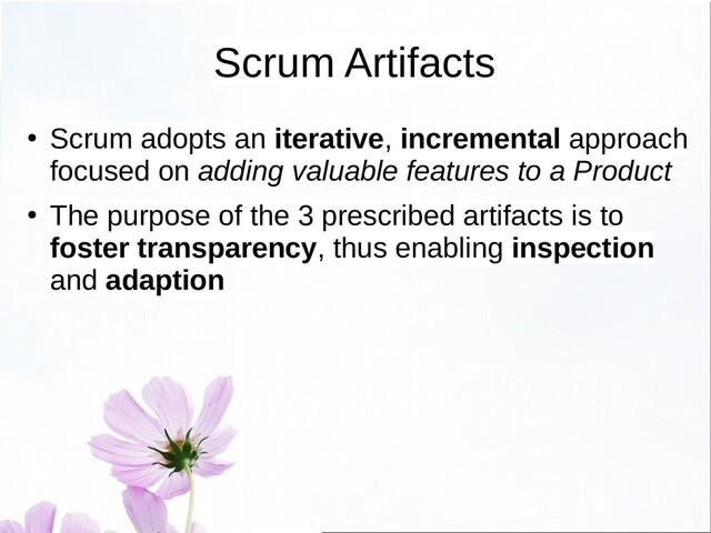 Scrum Artifacts
●
Scrum adopts an iterative, incremental approach
focused on adding valuable features to a Product
●
The purpose of the 3 prescribed artifacts is to
foster transparency, thus enabling inspection
and adaption
