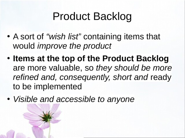 Product Backlog
●
A sort of “wish list” containing items that
would improve the product
● Items at the top of the Product Backlog
are more valuable, so they should be more
refined and, consequently, short and ready
to be implemented
● Visible and accessible to anyone
