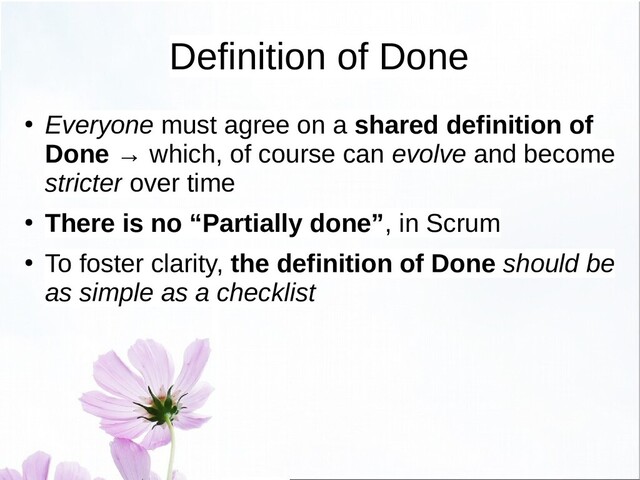 Definition of Done
● Everyone must agree on a shared definition of
Done → which, of course can evolve and become
stricter over time
● There is no “Partially done”, in Scrum
●
To foster clarity, the definition of Done should be
as simple as a checklist
