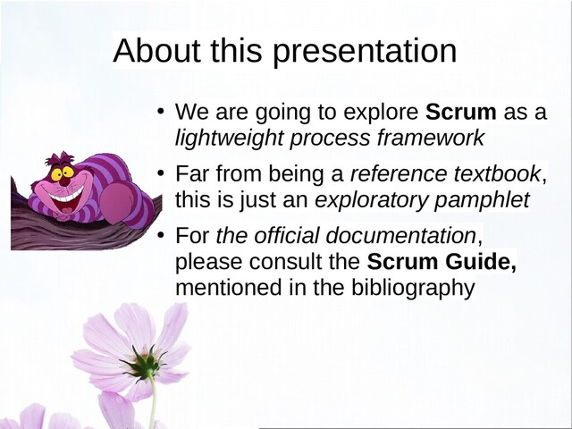 About this presentation
●
We are going to explore Scrum as a
lightweight process framework
●
Far from being a reference textbook,
this is just an exploratory pamphlet
●
For the official documentation,
please consult the Scrum Guide,
mentioned in the bibliography
