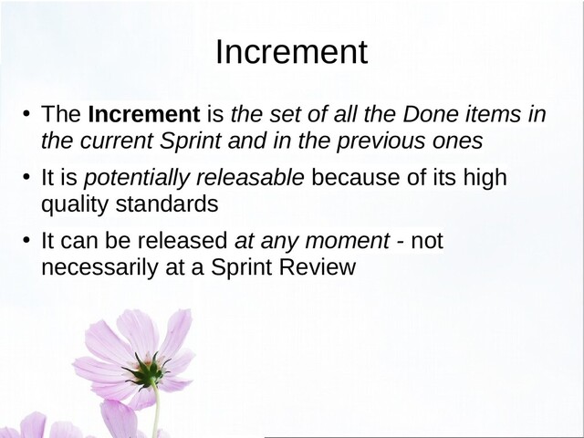 Increment
●
The Increment is the set of all the Done items in
the current Sprint and in the previous ones
●
It is potentially releasable because of its high
quality standards
●
It can be released at any moment - not
necessarily at a Sprint Review
