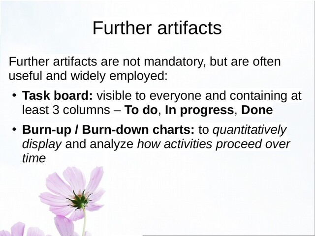 Further artifacts
Further artifacts are not mandatory, but are often
useful and widely employed:
● Task board: visible to everyone and containing at
least 3 columns – To do, In progress, Done
● Burn-up / Burn-down charts: to quantitatively
display and analyze how activities proceed over
time
