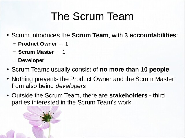The Scrum Team
●
Scrum introduces the Scrum Team, with 3 accountabilities:
– Product Owner → 1
– Scrum Master → 1
– Developer
●
Scrum Teams usually consist of no more than 10 people
●
Nothing prevents the Product Owner and the Scrum Master
from also being developers
●
Outside the Scrum Team, there are stakeholders - third
parties interested in the Scrum Team’s work
