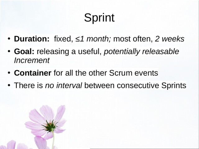 Sprint
● Duration: fixed, ≤1 month; most often, 2 weeks
● Goal: releasing a useful, potentially releasable
Increment
● Container for all the other Scrum events
●
There is no interval between consecutive Sprints
