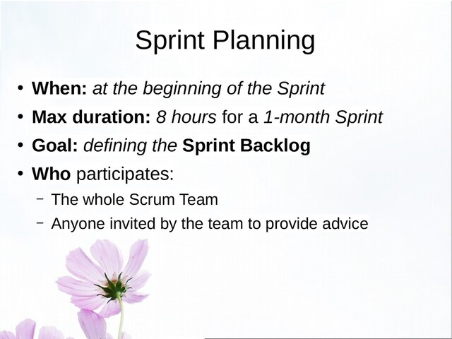 Sprint Planning
● When: at the beginning of the Sprint
● Max duration: 8 hours for a 1-month Sprint
● Goal: defining the Sprint Backlog
● Who participates:
– The whole Scrum Team
– Anyone invited by the team to provide advice
