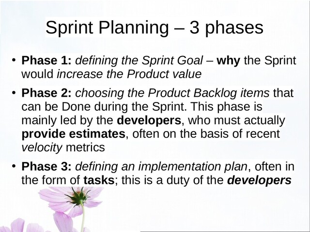 ● Phase 1: defining the Sprint Goal – why the Sprint
would increase the Product value
● Phase 2: choosing the Product Backlog items that
can be Done during the Sprint. This phase is
mainly led by the developers, who must actually
provide estimates, often on the basis of recent
velocity metrics
● Phase 3: defining an implementation plan, often in
the form of tasks; this is a duty of the developers
Sprint Planning – 3 phases
