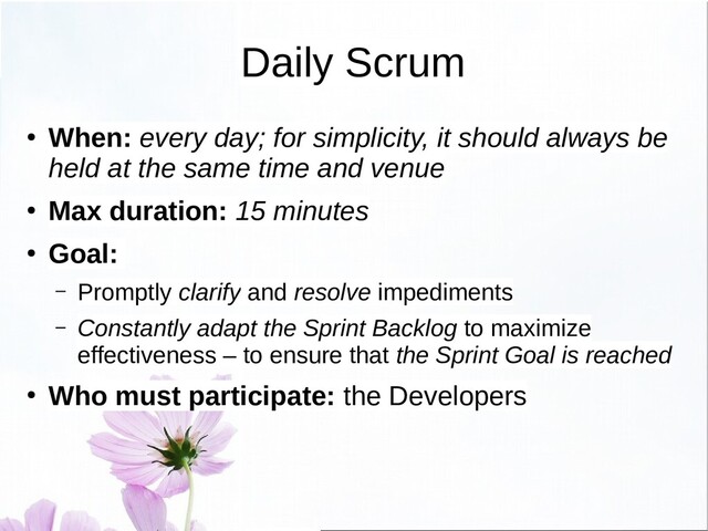 Daily Scrum
● When: every day; for simplicity, it should always be
held at the same time and venue
● Max duration: 15 minutes
● Goal:
– Promptly clarify and resolve impediments
– Constantly adapt the Sprint Backlog to maximize
effectiveness – to ensure that the Sprint Goal is reached
● Who must participate: the Developers
