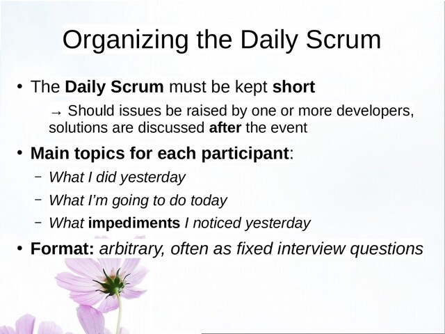 Organizing the Daily Scrum
●
The Daily Scrum must be kept short
→ Should issues be raised by one or more developers,
solutions are discussed after the event
● Main topics for each participant:
– What I did yesterday
– What I’m going to do today
– What impediments I noticed yesterday
● Format: arbitrary, often as fixed interview questions

