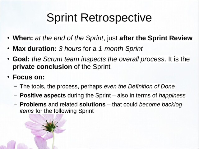 Sprint Retrospective
● When: at the end of the Sprint, just after the Sprint Review
● Max duration: 3 hours for a 1-month Sprint
● Goal: the Scrum team inspects the overall process. It is the
private conclusion of the Sprint
● Focus on:
– The tools, the process, perhaps even the Definition of Done
– Positive aspects during the Sprint – also in terms of happiness
– Problems and related solutions – that could become backlog
items for the following Sprint
