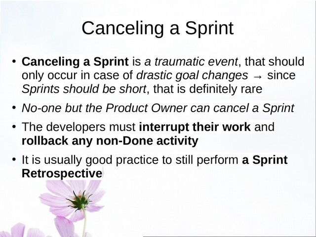 Canceling a Sprint
● Canceling a Sprint is a traumatic event, that should
only occur in case of drastic goal changes → since
Sprints should be short, that is definitely rare
● No-one but the Product Owner can cancel a Sprint
●
The developers must interrupt their work and
rollback any non-Done activity
●
It is usually good practice to still perform a Sprint
Retrospective
