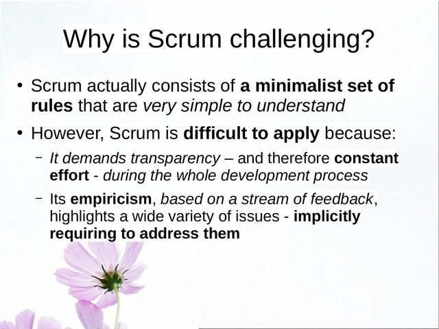 Why is Scrum challenging?
●
Scrum actually consists of a minimalist set of
rules that are very simple to understand
●
However, Scrum is difficult to apply because:
– It demands transparency – and therefore constant
effort - during the whole development process
– Its empiricism, based on a stream of feedback,
highlights a wide variety of issues - implicitly
requiring to address them
