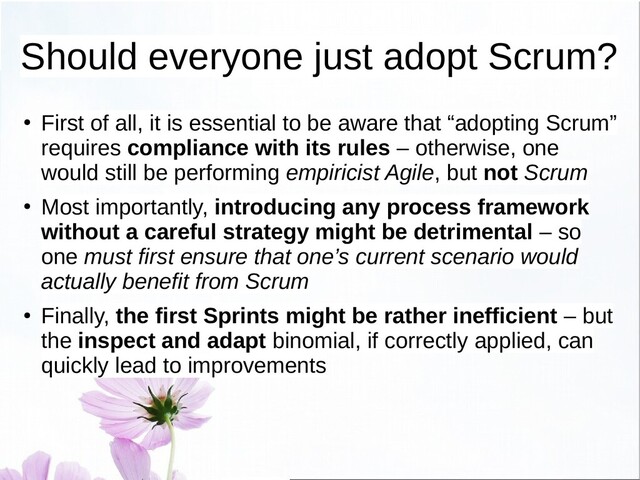 Should everyone just adopt Scrum?
●
First of all, it is essential to be aware that “adopting Scrum”
requires compliance with its rules – otherwise, one
would still be performing empiricist Agile, but not Scrum
●
Most importantly, introducing any process framework
without a careful strategy might be detrimental – so
one must first ensure that one’s current scenario would
actually benefit from Scrum
●
Finally, the first Sprints might be rather inefficient – but
the inspect and adapt binomial, if correctly applied, can
quickly lead to improvements
