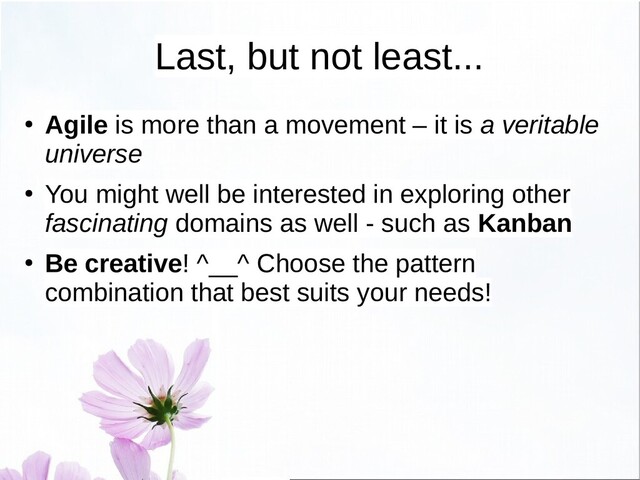 Last, but not least...
● Agile is more than a movement – it is a veritable
universe
●
You might well be interested in exploring other
fascinating domains as well - such as Kanban
● Be creative! ^__^ Choose the pattern
combination that best suits your needs!
