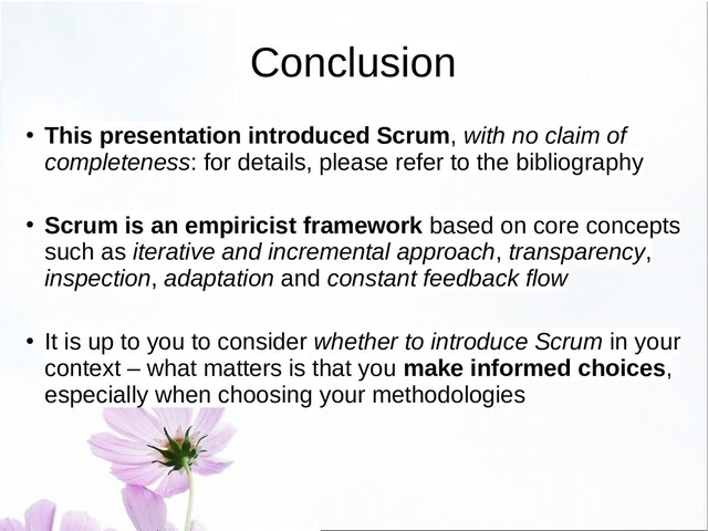 Conclusion
● This presentation introduced Scrum, with no claim of
completeness: for details, please refer to the bibliography
● Scrum is an empiricist framework based on core concepts
such as iterative and incremental approach, transparency,
inspection, adaptation and constant feedback flow
●
It is up to you to consider whether to introduce Scrum in your
context – what matters is that you make informed choices,
especially when choosing your methodologies
