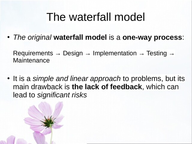 The waterfall model
● The original waterfall model is a one-way process:
Requirements → Design → Implementation → Testing →
Maintenance
●
It is a simple and linear approach to problems, but its
main drawback is the lack of feedback, which can
lead to significant risks
