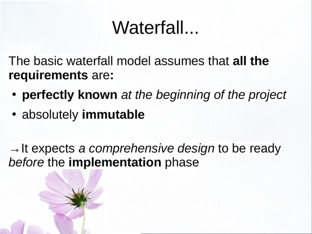 Waterfall...
The basic waterfall model assumes that all the
requirements are:
● perfectly known at the beginning of the project
●
absolutely immutable
→It expects a comprehensive design to be ready
before the implementation phase
