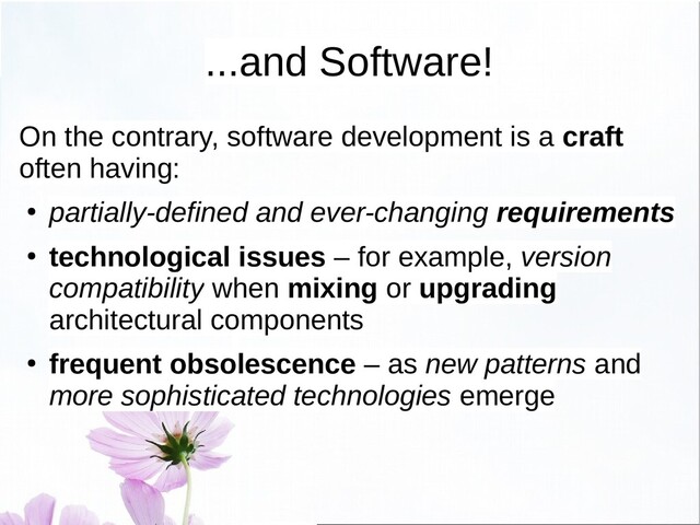 ...and Software!
On the contrary, software development is a craft
often having:
● partially-defined and ever-changing requirements
● technological issues – for example, version
compatibility when mixing or upgrading
architectural components
● frequent obsolescence – as new patterns and
more sophisticated technologies emerge
