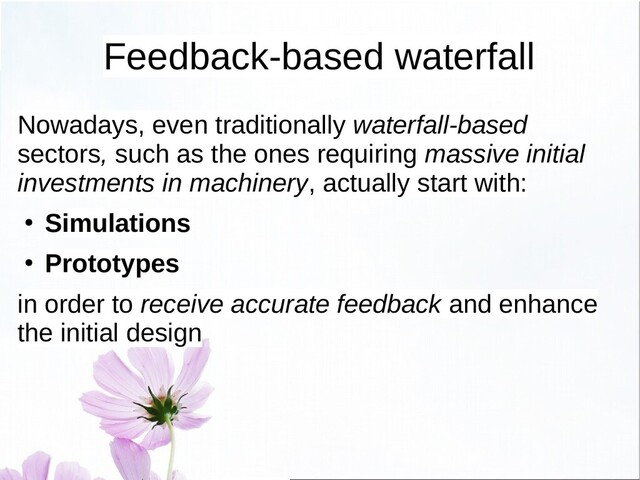 Feedback-based waterfall
Nowadays, even traditionally waterfall-based
sectors, such as the ones requiring massive initial
investments in machinery, actually start with:
● Simulations
● Prototypes
in order to receive accurate feedback and enhance
the initial design
