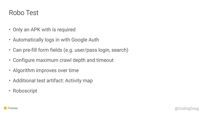 Robo Test
• Only an APK with is required
• Automatically logs in with Google Auth
• Can pre-fill form fields (e.g. user/pass login, search)
• Configure maximum crawl depth and timeout
• Algorithm improves over time
• Additional test artifact: Activity map
• Roboscript
@CodingDoug
