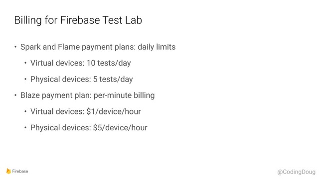 Billing for Firebase Test Lab
• Spark and Flame payment plans: daily limits
• Virtual devices: 10 tests/day
• Physical devices: 5 tests/day
• Blaze payment plan: per-minute billing
• Virtual devices: $1/device/hour
• Physical devices: $5/device/hour
@CodingDoug
