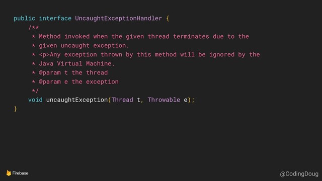 public interface UncaughtExceptionHandler {
/**
* Method invoked when the given thread terminates due to the
* given uncaught exception.
* <p>Any exception thrown by this method will be ignored by the
* Java Virtual Machine.
* @param t the thread
* @param e the exception
*/
void uncaughtException(Thread t, Throwable e);
}
@CodingDoug
</p>