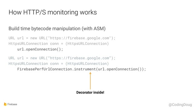 How HTTP/S monitoring works
Build time bytecode manipulation (with ASM)
URL url = new URL("https://firebase.google.com"); 
HttpsURLConnection conn = (HttpsURLConnection) 
url.openConnection();
URL url = new URL(“https://firebase.google.com”); 
HttpsURLConnection conn = (HttpsURLConnection) 
FirebasePerfUrlConnection.instrument(url.openConnection());
Decorator inside!
@CodingDoug
