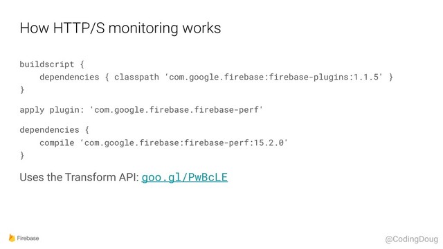How HTTP/S monitoring works
buildscript { 
dependencies { classpath ‘com.google.firebase:firebase-plugins:1.1.5' } 
}
apply plugin: 'com.google.firebase.firebase-perf'
dependencies { 
compile ‘com.google.firebase:firebase-perf:15.2.0' 
}
Uses the Transform API: goo.gl/PwBcLE
@CodingDoug
