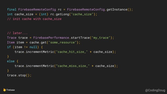 final FirebaseRemoteConfig rc = FirebaseRemoteConfig.getInstance();
int cache_size = (int) rc.getLong("cache_size");
// init cache with cache_size
// later...
Trace trace = FirebasePerformance.startTrace("my_trace");
Item item = cache.get("some_resource");
if (item != null) {
trace.incrementMetric("cache_hit_size_" + cache_size);
}
else {
trace.incrementMetric(“cache_miss_size_" + cache_size);
}
trace.stop();
@CodingDoug
