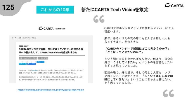 125 新たにCARTA Tech Visionを策定
これからの10年
https://techblog.cartaholdings.co.jp/entry/carta-tech-vision
CARTAではエンジニアリングに携わるメンバーが170人
程度います。
来年、あるいはその次の年にもどんどん新しい人も
入ってきます。そのときに
「CARTAのエンジニア組織はどこに向かうのか？」
「どうなっていきたいのか？」
という問いに答えなければならない。何より、自分自
身が「こうしていきたい」というものを言語化したい
とずっと思っていました。
面接の場で、外の場で、そして何より大事なエンジニ
アのメンバーと話すときに、「こういうエンジニア組
織にしていきたい」ということにちゃんと答えたい。
そう思っていました。
“
