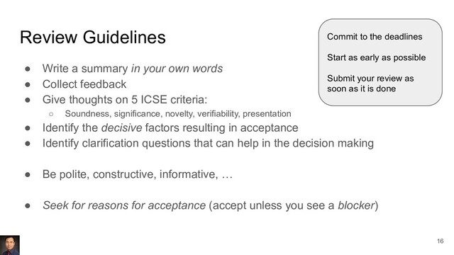 Review Guidelines
● Write a summary in your own words
● Collect feedback
● Give thoughts on 5 ICSE criteria:
○ Soundness, significance, novelty, verifiability, presentation
● Identify the decisive factors resulting in acceptance
● Identify clarification questions that can help in the decision making
● Be polite, constructive, informative, …
● Seek for reasons for acceptance (accept unless you see a blocker)
Commit to the deadlines
Start as early as possible
Submit your review as
soon as it is done
16
