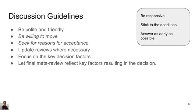 Discussion Guidelines
● Be polite and friendly
● Be willing to move
● Seek for reasons for acceptance
● Update reviews where necessary
● Focus on the key decision factors
● Let final meta-review reflect key factors resulting in the decision.
Be responsive
Stick to the deadlines
Answer as early as
possible
17
