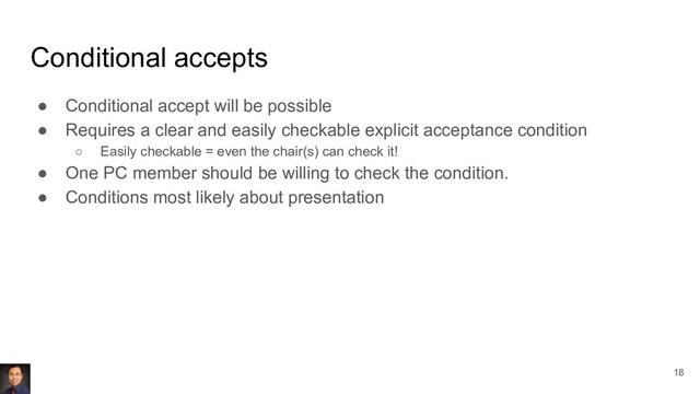 Conditional accepts
● Conditional accept will be possible
● Requires a clear and easily checkable explicit acceptance condition
○ Easily checkable = even the chair(s) can check it!
● One PC member should be willing to check the condition.
● Conditions most likely about presentation
18
