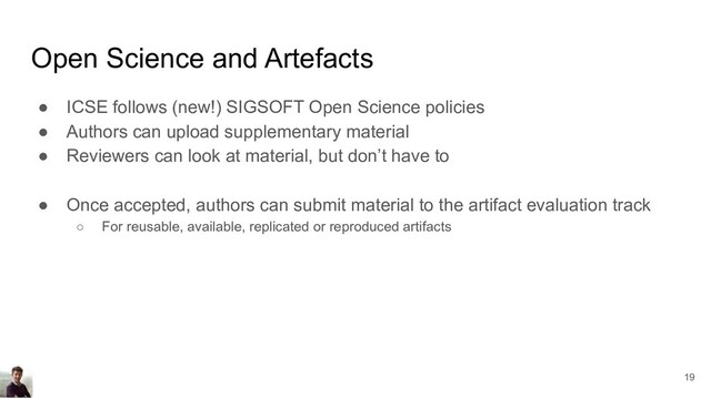 Open Science and Artefacts
● ICSE follows (new!) SIGSOFT Open Science policies
● Authors can upload supplementary material
● Reviewers can look at material, but don’t have to
● Once accepted, authors can submit material to the artifact evaluation track
○ For reusable, available, replicated or reproduced artifacts
19
