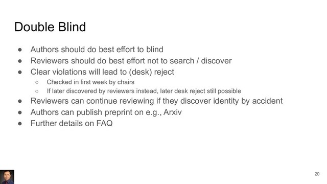 Double Blind
● Authors should do best effort to blind
● Reviewers should do best effort not to search / discover
● Clear violations will lead to (desk) reject
○ Checked in first week by chairs
○ If later discovered by reviewers instead, later desk reject still possible
● Reviewers can continue reviewing if they discover identity by accident
● Authors can publish preprint on e.g., Arxiv
● Further details on FAQ
20
