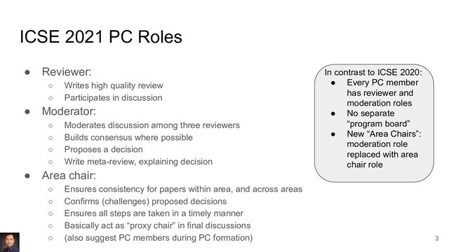 ICSE 2021 PC Roles
● Reviewer:
○ Writes high quality review
○ Participates in discussion
● Moderator:
○ Moderates discussion among three reviewers
○ Builds consensus where possible
○ Proposes a decision
○ Write meta-review, explaining decision
● Area chair:
○ Ensures consistency for papers within area, and across areas
○ Confirms (challenges) proposed decisions
○ Ensures all steps are taken in a timely manner
○ Basically act as “proxy chair” in final discussions
○ (also suggest PC members during PC formation)
In contrast to ICSE 2020:
● Every PC member
has reviewer and
moderation roles
● No separate
“program board”
● New “Area Chairs”:
moderation role
replaced with area
chair role
3
