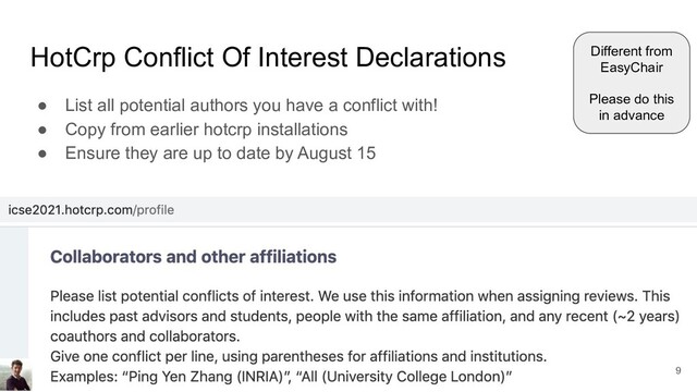 HotCrp Conflict Of Interest Declarations
● List all potential authors you have a conflict with!
● Copy from earlier hotcrp installations
● Ensure they are up to date by August 15
Different from
EasyChair
Please do this
in advance
9
