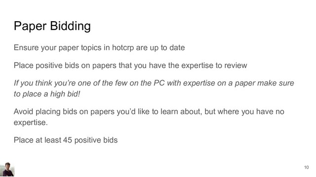 Paper Bidding
Ensure your paper topics in hotcrp are up to date
Place positive bids on papers that you have the expertise to review
If you think you’re one of the few on the PC with expertise on a paper make sure
to place a high bid!
Avoid placing bids on papers you’d like to learn about, but where you have no
expertise.
Place at least 45 positive bids
10
