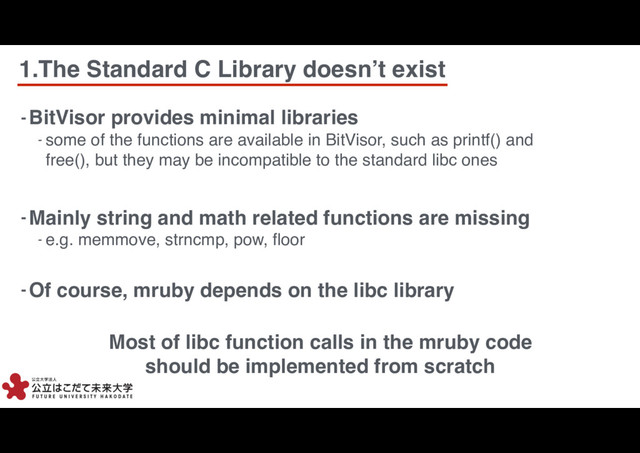 1.The Standard C Library doesn’t exist
5
5
- BitVisor provides minimal libraries
- some of the functions are available in BitVisor, such as printf() and
free(), but they may be incompatible to the standard libc ones
- Of course, mruby depends on the libc library
- Mainly string and math related functions are missing
- e.g. memmove, strncmp, pow, ﬂoor
Most of libc function calls in the mruby code
should be implemented from scratch
